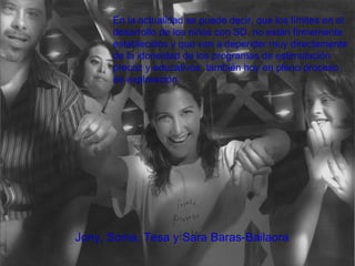 Jony, Sonia, Tesa y Sara Baras-Bailaora . En la actualidad se puede decir, que los límites en el desarrollo de los niños con SD. no están firmemente establecidos y que van a depender muy directamente de la idoneidad de los programas de estimulación precoz y educativos, también hoy en pleno proceso de exploración.   