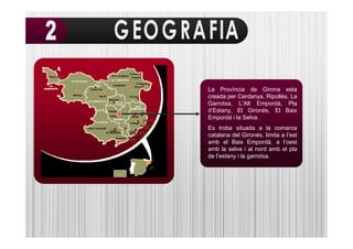 La Província de Girona esta
creada per Cerdanya, Ripollés, La
Garrotxa, L’Alt Empordà, Pla
d’Estany, El Gironés, El Baix
Empordá i la Selva.
Es troba situada a la comarca
catalana del Gironès, limita a l’est
amb el Baix Empordà, a l’oest
amb la selva i al nord amb el pla
de l’estany i la garrotxa.
 