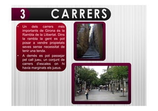 •   Un dels carrers més
    importants de Girona és la
    Rambla de la Llibertat. Dins
    la rambla la gent es pot
    posar a vendre propietats
    seves sense necessitat de
    tenir una tenda.
•   A demés es pot passejar
    pel call jueu, un conjunt de
    carrers d’escales on hi
    havia marginats els jueus.
 