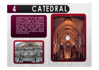 •   La Catedral de girona és una església
    cristiana católica. Al 1292 Guillem
    Gaufred fa un llegat de 10.000 sous
    per fer la capçalera de l’església. El
    1312 tornen a fer una nova capçalera
    gòtica. Al 1330 Jaume Faveran diu
    que l’absis ja esta casi enllestit. Al
    1347 trasllat de l’art románic al nou
    presbiteri gòtic. Aquesta catedral
    d’una sola nau, té la volta de creueria
    més gran del món.
 