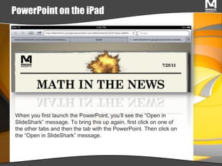 PowerPoint on the iPad When you first launch the PowerPoint, you’ll see the “Open in SlideShark” message. To bring this up again, first click on one of the other tabs and then the tab with the PowerPoint. Then click on the “Open in SlideShark” message. 