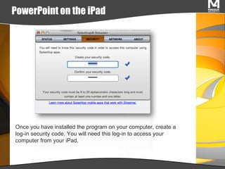 PowerPoint on the iPad Once you have installed the program on your computer, create a log-in security code. You will need this log-in to access your computer from your iPad. 