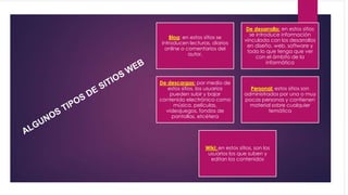 Blog: en estos sitios se
introducen lecturas, diarios
online o comentarios del
autor.
De desarrollo: en estos sitios
se introduce información
vinculada con los desarrollos
en diseño, web, software y
todo lo que tenga que ver
con el ámbito de la
informática
De descargas: por medio de
estos sitios, los usuarios
pueden subir y bajar
contenido electrónico como
música, películas,
videojuegos, fondos de
pantallas, etcétera
Personal: estos sitios son
administrados por una o muy
pocas personas y contienen
material sobre cualquier
temática
Wiki: en estos sitios, son los
usuarios los que suben y
editan los contenidos
 