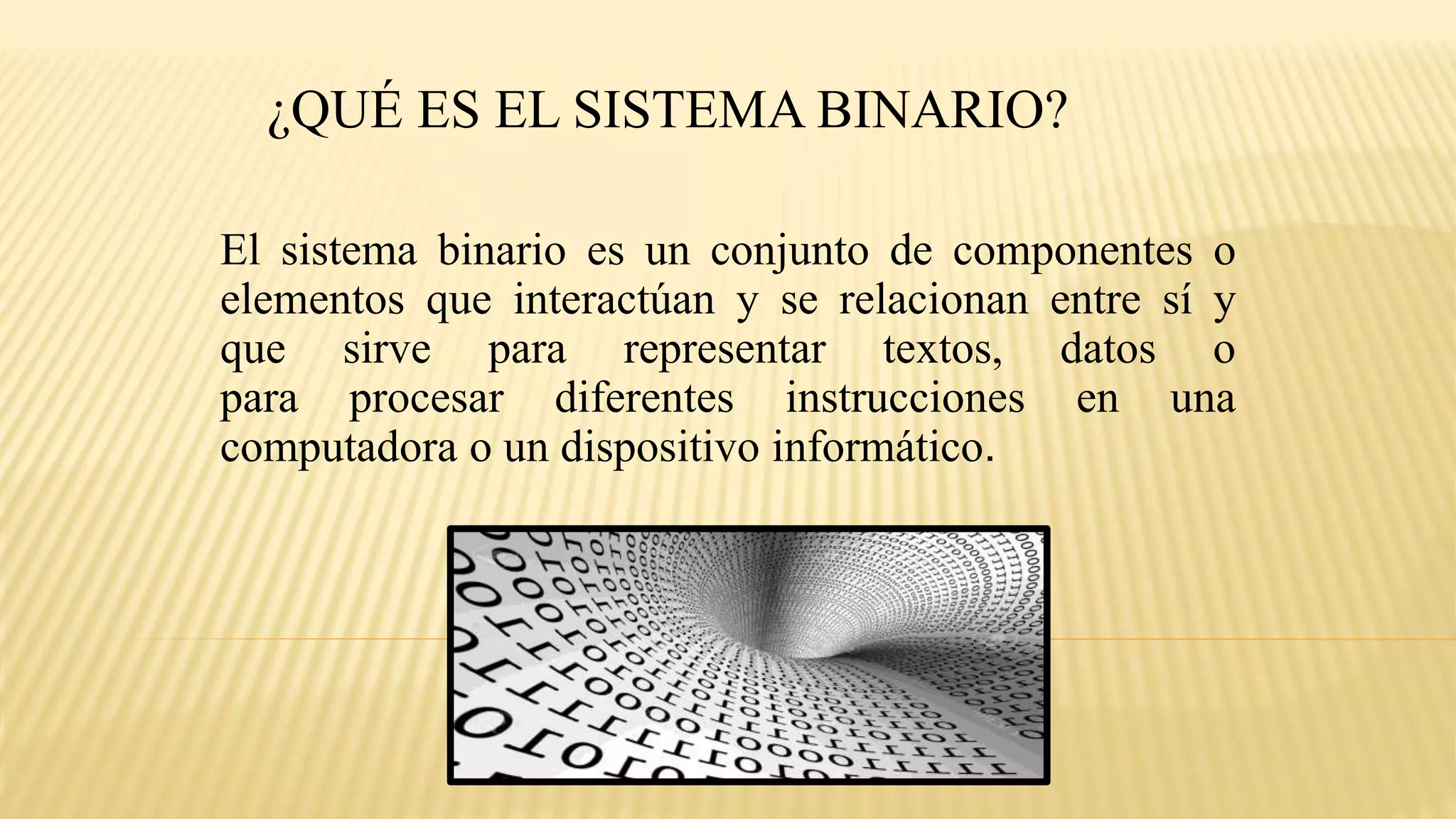¿QUÉ ES EL SISTEMA BINARIO?
El sistema binario es un conjunto de componentes o
elementos que interactúan y se relacionan entre sí y
que sirve para representar textos, datos o
para procesar diferentes instrucciones en una
computadora o un dispositivo informático.
 
