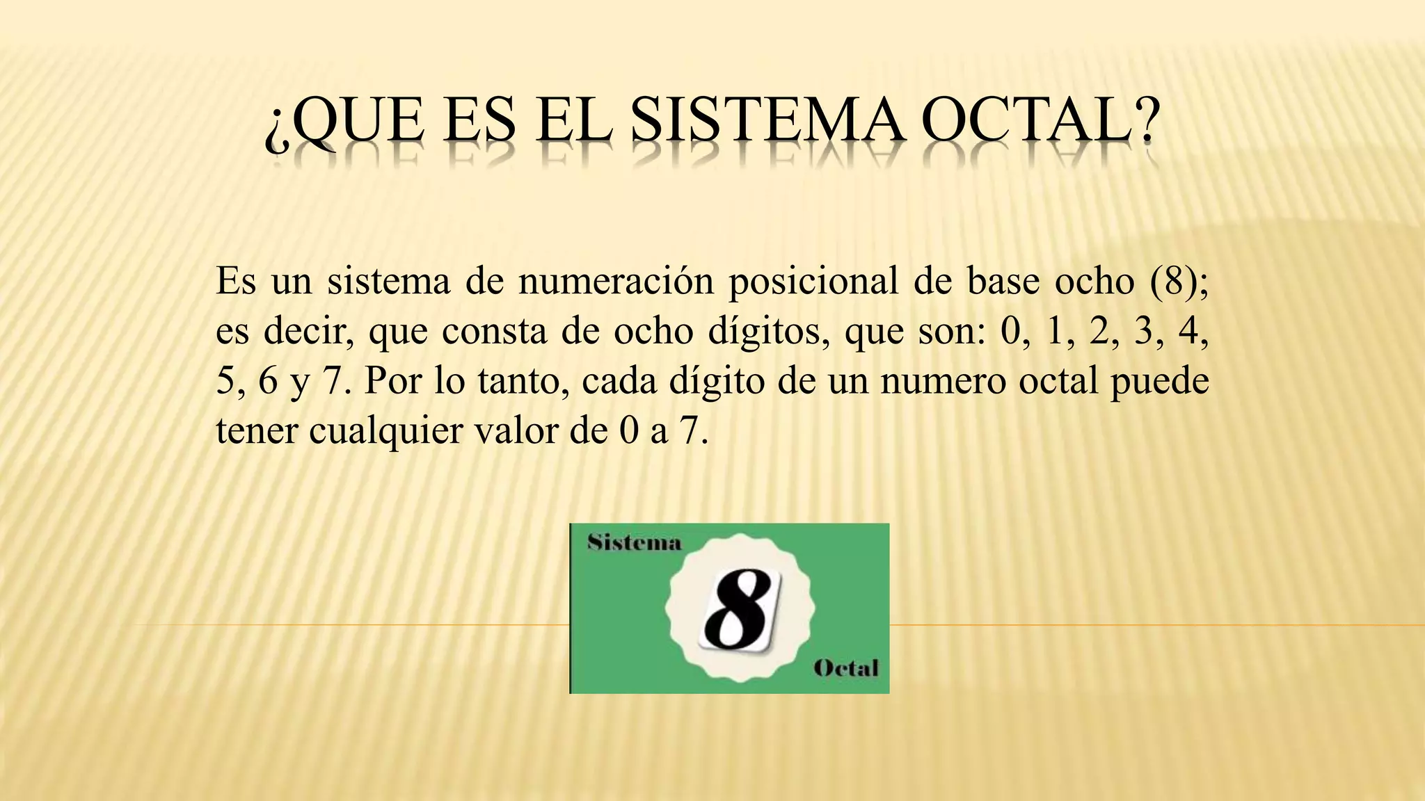 ¿QUE ES EL SISTEMA OCTAL?
Es un sistema de numeración posicional de base ocho (8);
es decir, que consta de ocho dígitos, que son: 0, 1, 2, 3, 4,
5, 6 y 7. Por lo tanto, cada dígito de un numero octal puede
tener cualquier valor de 0 a 7.
 