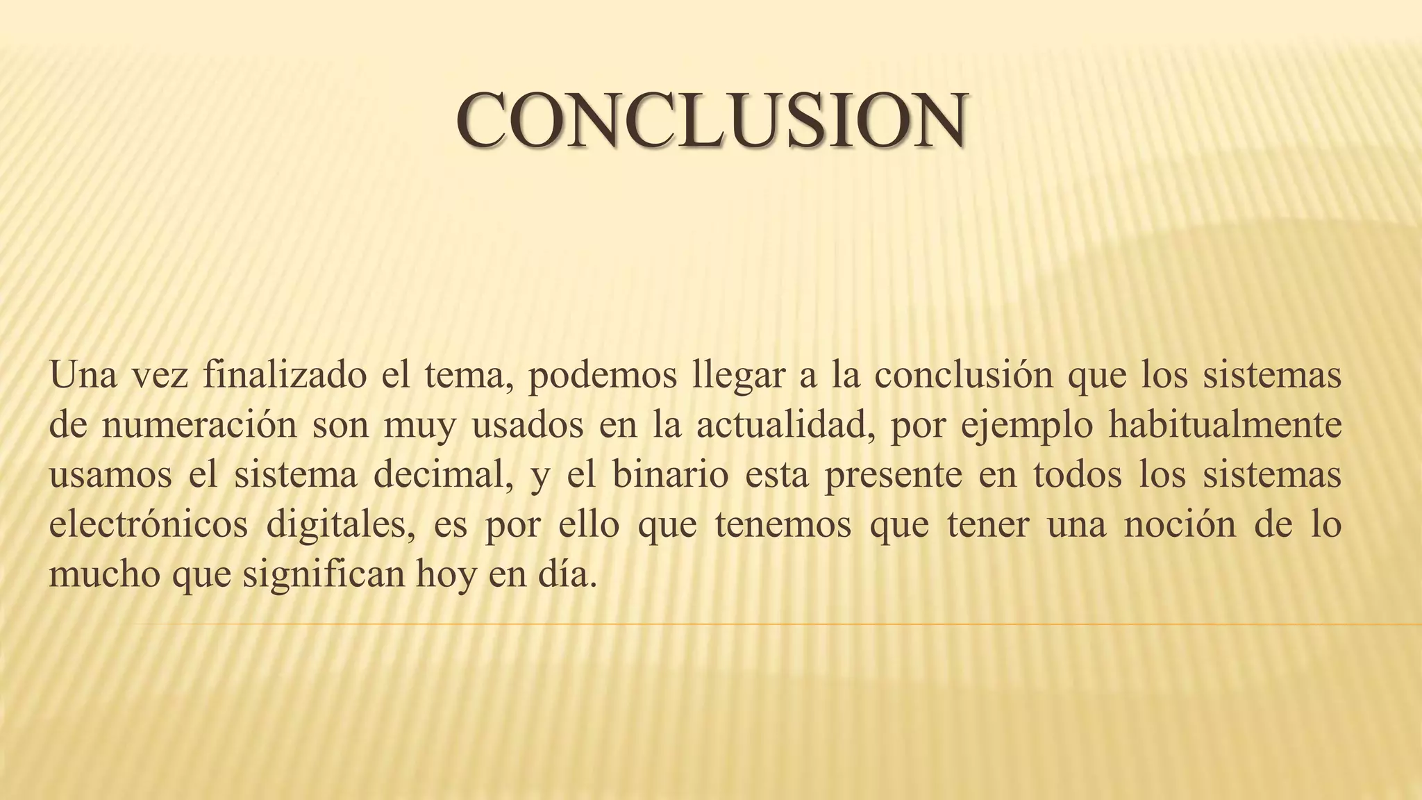 Una vez finalizado el tema, podemos llegar a la conclusión que los sistemas
de numeración son muy usados en la actualidad, por ejemplo habitualmente
usamos el sistema decimal, y el binario esta presente en todos los sistemas
electrónicos digitales, es por ello que tenemos que tener una noción de lo
mucho que significan hoy en día.
CONCLUSION
 