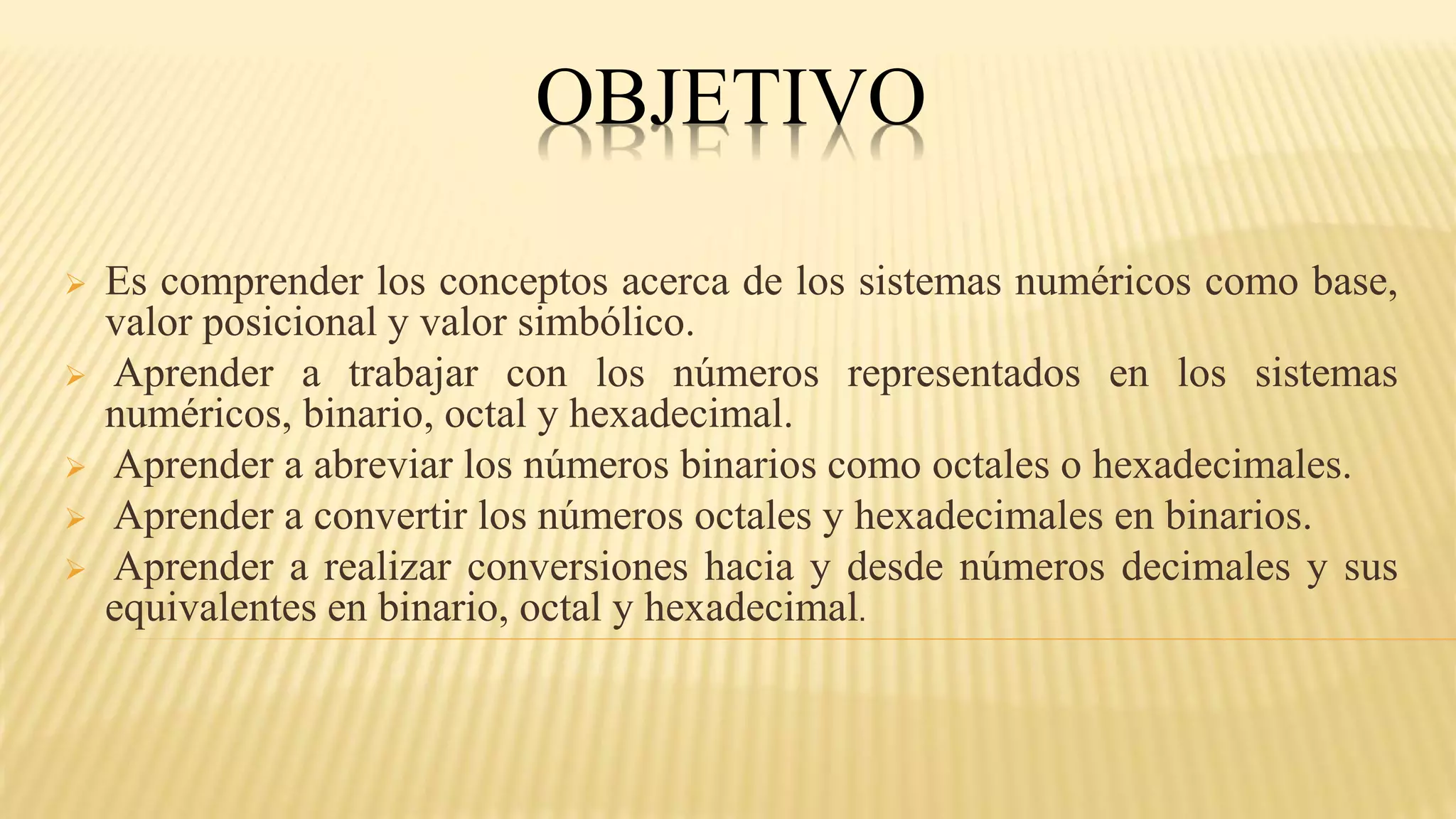 OBJETIVO
 Es comprender los conceptos acerca de los sistemas numéricos como base,
valor posicional y valor simbólico.
 Aprender a trabajar con los números representados en los sistemas
numéricos, binario, octal y hexadecimal.
 Aprender a abreviar los números binarios como octales o hexadecimales.
 Aprender a convertir los números octales y hexadecimales en binarios.
 Aprender a realizar conversiones hacia y desde números decimales y sus
equivalentes en binario, octal y hexadecimal.
 