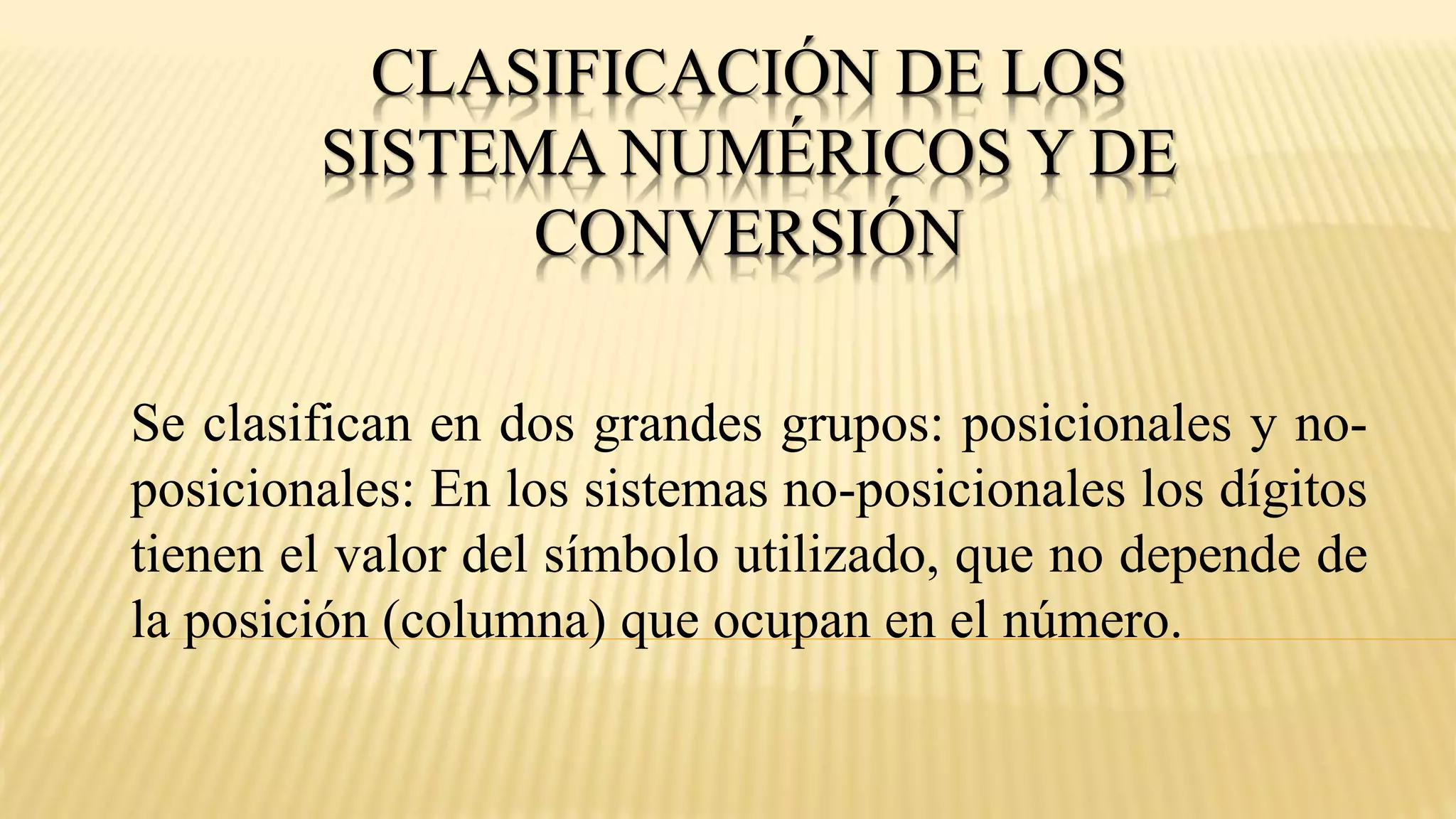 CLASIFICACIÓN DE LOS
SISTEMA NUMÉRICOS Y DE
CONVERSIÓN
Se clasifican en dos grandes grupos: posicionales y no-
posicionales: En los sistemas no-posicionales los dígitos
tienen el valor del símbolo utilizado, que no depende de
la posición (columna) que ocupan en el número.
 