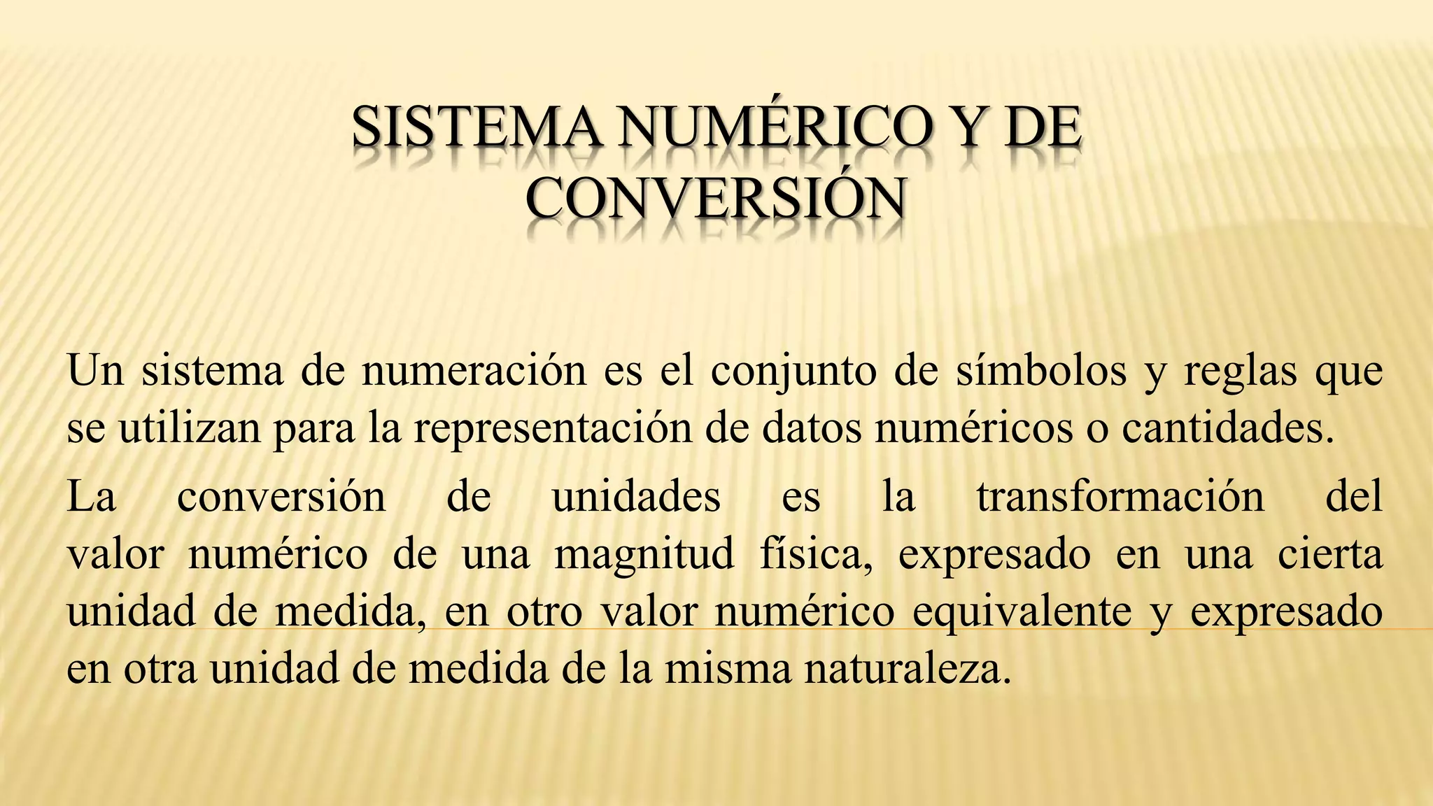 SISTEMA NUMÉRICO Y DE
CONVERSIÓN
Un sistema de numeración es el conjunto de símbolos y reglas que
se utilizan para la representación de datos numéricos o cantidades.
La conversión de unidades es la transformación del
valor numérico de una magnitud física, expresado en una cierta
unidad de medida, en otro valor numérico equivalente y expresado
en otra unidad de medida de la misma naturaleza.
 
