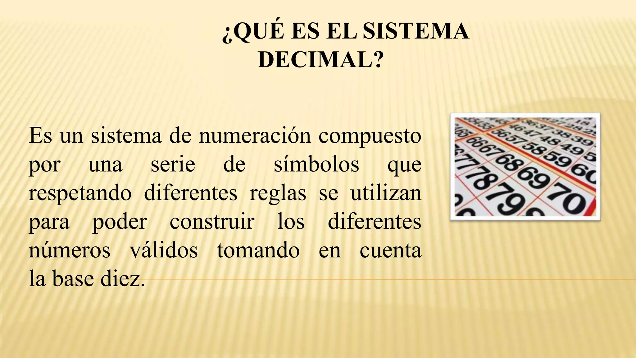 ¿QUÉ ES EL SISTEMA
DECIMAL?
Es un sistema de numeración compuesto
por una serie de símbolos que
respetando diferentes reglas se utilizan
para poder construir los diferentes
números válidos tomando en cuenta
la base diez.
 