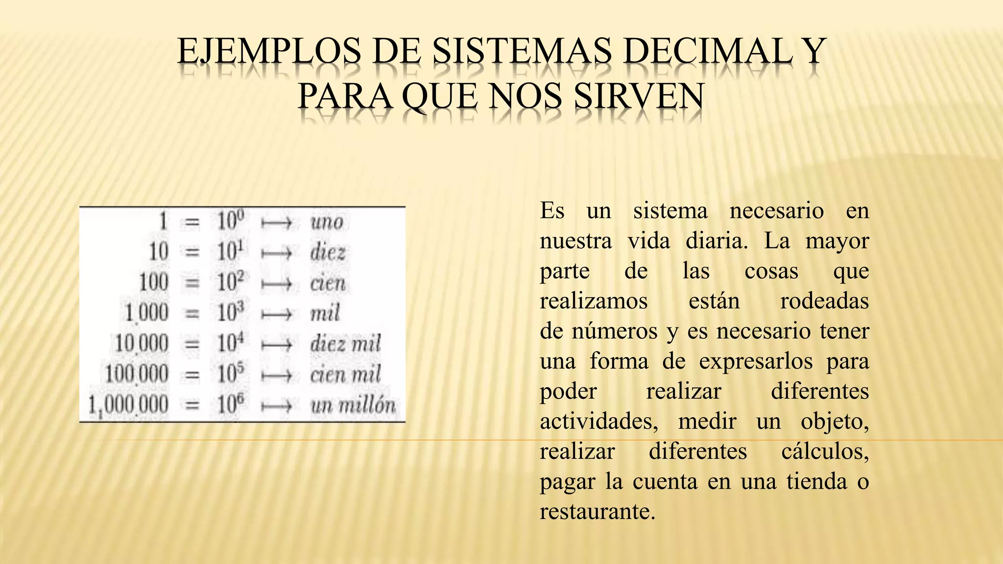 EJEMPLOS DE SISTEMAS DECIMAL Y
PARA QUE NOS SIRVEN
Es un sistema necesario en
nuestra vida diaria. La mayor
parte de las cosas que
realizamos están rodeadas
de números y es necesario tener
una forma de expresarlos para
poder realizar diferentes
actividades, medir un objeto,
realizar diferentes cálculos,
pagar la cuenta en una tienda o
restaurante.
 