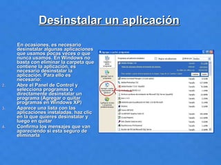 Desinstalar un aplicación   En ocasiones, es necesario desinstalar algunas aplicaciones que usamos pocas veces o que nunca usamos. En Windows no basta con eliminar la carpeta que contiene la aplicación, es necesario desinstalar la aplicación. Para ello es necesario: Abre el Panel de Control y selecciona programas o directamente desinstalar un  programa (Agregar o quitar programas en Windows XP) Aparece una lista con las aplicaciones instaladas, haz clic en la que quieres desinstalar y luego en quitar Confirma los mensajes que van apareciendo si esta seguro de eliminarla 