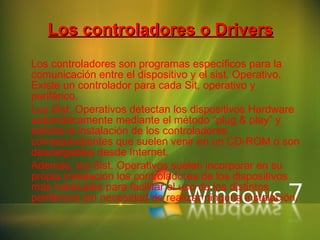 Los controladores o Drivers Los controladores son programas específicos para la comunicación entre el dispositivo y el sist. Operativo. Existe un controlador para cada Sit, operativo y periférico. Los Sist. Operativos detectan los dispositivos Hardware automáticamente mediante el método “plug & play” y solicita la instalación de los controladores correspondientes que suelen venir en un CD-ROM o son descargables desde Internet. Además, los Sist. Operativos suelen incorporar en su propia instalación los controladores de los dispositivos más habituales para facilitar el uso de los distintos periféricos sin necesidad de realizar ninguna instalación. 