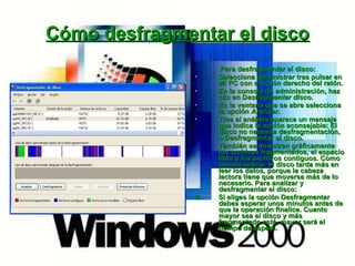 Cómo desfragmentar el disco Para desfragmentar el disco: Selecciona  administrar  tras pulsar en Mi PC con el botón derecho del ratón. En la consola de administración, haz clic en D esfragmentar disco. En la ventana que se abre selecciona la opción  Analizar. Tras el análisis aparece un mensaje que indica la acción aconsejable: El disco no necesita desfragmentación, o Desfragmentar el disco. También se muestran gráficamente los archivos fragmentados, el espacio libre y los archivos contiguos. Como consecuencia, el disco tarda más en leer los datos, porque la cabeza lectora tiene que moverse más de lo necesario. Para analizar y desfragmentar el disco: 5.  Si eliges la opción Desfragmentar debes esperar unos minutos antes de que la operación finalice. Cuanto mayor sea el disco y más fragmentado esté, mayor será el tiempo de espera.  