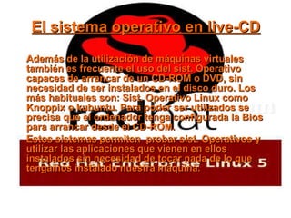 El sistema operativo en live-CD Además de la utilización de máquinas virtuales también es frecuente el uso del sist. Operativo capaces de arrancar de un CD-ROM o DVD, sin necesidad de ser instalados en el disco duro. Los más habituales son: Sist. Operativo Linux como Knoppix o kubuntu. Para poder ser utilizados se precisa que el ordenador tenga configurada la Bios para arrancar desde el CD-ROM. Estos sistemas permiten  probar sist. Operativos y utilizar las aplicaciones que vienen en ellos instalados sin necesidad de tocar nada de lo que tengamos instalado nuestra máquina. 