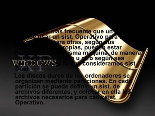 Cada vez es más frecuente que un usuario precise usar un sist. Operativo para unas cosas y otro para otras, según sus características propias, pueden estar instalados en la misma máquina, de manera que se arranque uno u otro según sea preciso. Esto es lo que consideramos sist. Dual. Los discos duros de los ordenadores se organizan mediante particiones. En cada partición se puede definir un sist. de archivos diferentes, y colocar en ella los archivos necesarios para cada sist. Operativo. Sistema dual 