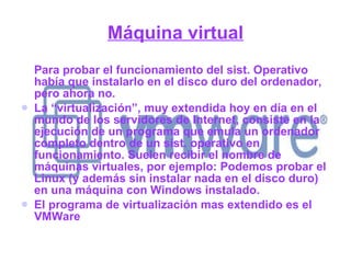 Máquina virtual Para probar el funcionamiento del sist. Operativo había que instalarlo en el disco duro del ordenador, pero ahora no. La “virtualización”, muy extendida hoy en día en el mundo de los servidores de Internet, consiste en la ejecución de un programa que emula un ordenador completo dentro de un sist. operativo en funcionamiento. Suelen recibir el nombre de máquinas virtuales, por ejemplo: Podemos probar el Linux (y además sin instalar nada en el disco duro) en una máquina con Windows instalado. El programa de virtualización mas extendido es el VMWare 