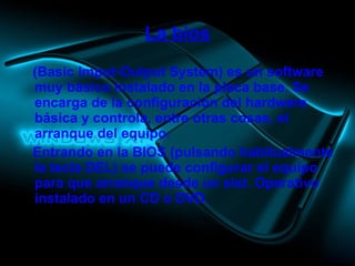 La bios (Basic Imput-Output System) es un software muy básico instalado en la placa base. Se encarga de la configuración del hardware básica y controla, entre otras cosas, el arranque del equipo. Entrando en la BIOS (pulsando habitualmente la tecla DEL) se puede configurar el equipo para que arranque desde un sist. Operativo instalado en un CD o DVD. 