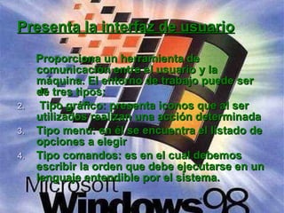 Proporciona un herramienta de comunicación entre el usuario y la máquina. El entorno de trabajo puede ser de tres tipos: Tipo gráfico: presenta iconos que al ser utilizados realizan una acción determinada Tipo menú: en él se encuentra el listado de opciones a elegir Tipo comandos: es en el cual debemos escribir la orden que debe ejecutarse en un lenguaje entendible por el sistema. Presenta la interfaz de usuario 