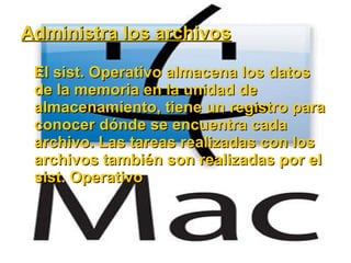 Administra los archivos El sist. Operativo almacena los datos de la memoria en la unidad de almacenamiento, tiene un registro para conocer dónde se encuentra cada archivo. Las tareas realizadas con los archivos también son realizadas por el sist. Operativo 
