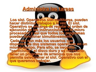 Administra las tareas Los sist. Operativos son multitarea, pueden hacer distintos trabajos a la vez. El sist. Operativo se encarga de regular el orden de ejecución de las instrucciones en el micro procesador y así que todos los programas puedan funcionar simultáneamente. Cada vez son más los usuarios que disponen de dos sistemas operativos en un mismo equipo. Para ello, se necesita “particionar” el disco duro y es necesario tener un programa de arranque que nos permita seleccionar el sist. Operativo con el que queremos trabajar. 