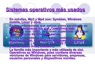 En móviles, Mp3 y Mp4 son: Symbian, Windows mobile, Linux y Java. En los ordenadores que actúan como servidores en grandes empresas los sist. Operativos más utilizados son: UNIX, versiones superiores del Linux o evoluciones de Windows server. En los ordenadores personales, destacan tres familias de sist. Operativos: Windows ( Windows 98, Windows XP...) Macintosh (MAC OS 7, MAC OS 8…) y Linux (Suse linux, Debian...) La familia más importante y más utilizada de sist. Operativos es Windows, pues contiene diversas versiones de Windows para servidores, empresas, usuarios personales y dispositivos móviles. Sistemas operativos más usados 