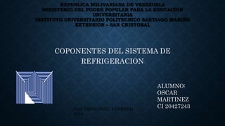 REPUBLICA BOLIVARIANA DE VENEZUELA
MINISTERIO DEL PODER POPULAR PARA LA EDUCACION
UNIVERSITARIA
INSTITUTO UNIVERSITARIO POLITECNICO SANTIAGO MARIÑO
EXTENSION – SAN CRISTOBAL
COPONENTES DEL SISTEMA DE
REFRIGERACION
ALUMNO:
OSCAR
MARTINEZ
CI 20427243SAN CRISTOBAL, FEBRERO
2018
 