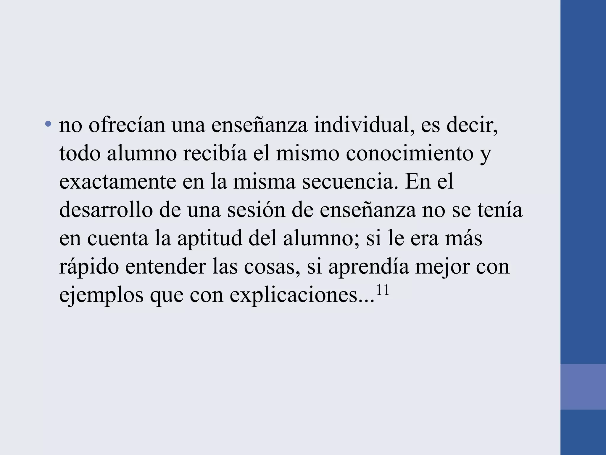 • no ofrecían una enseñanza individual, es decir,
todo alumno recibía el mismo conocimiento y
exactamente en la misma secuencia. En el
desarrollo de una sesión de enseñanza no se tenía
en cuenta la aptitud del alumno; si le era más
rápido entender las cosas, si aprendía mejor con
ejemplos que con explicaciones...11

 