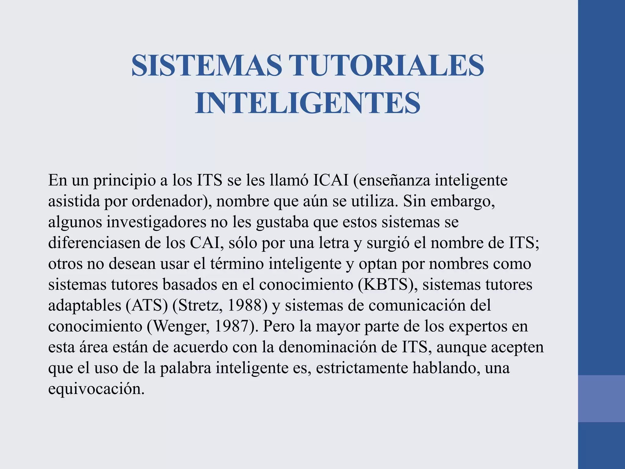 SISTEMAS TUTORIALES
INTELIGENTES
En un principio a los ITS se les llamó ICAI (enseñanza inteligente
asistida por ordenador), nombre que aún se utiliza. Sin embargo,
algunos investigadores no les gustaba que estos sistemas se
diferenciasen de los CAI, sólo por una letra y surgió el nombre de ITS;
otros no desean usar el término inteligente y optan por nombres como
sistemas tutores basados en el conocimiento (KBTS), sistemas tutores
adaptables (ATS) (Stretz, 1988) y sistemas de comunicación del
conocimiento (Wenger, 1987). Pero la mayor parte de los expertos en
esta área están de acuerdo con la denominación de ITS, aunque acepten
que el uso de la palabra inteligente es, estrictamente hablando, una
equivocación.

 