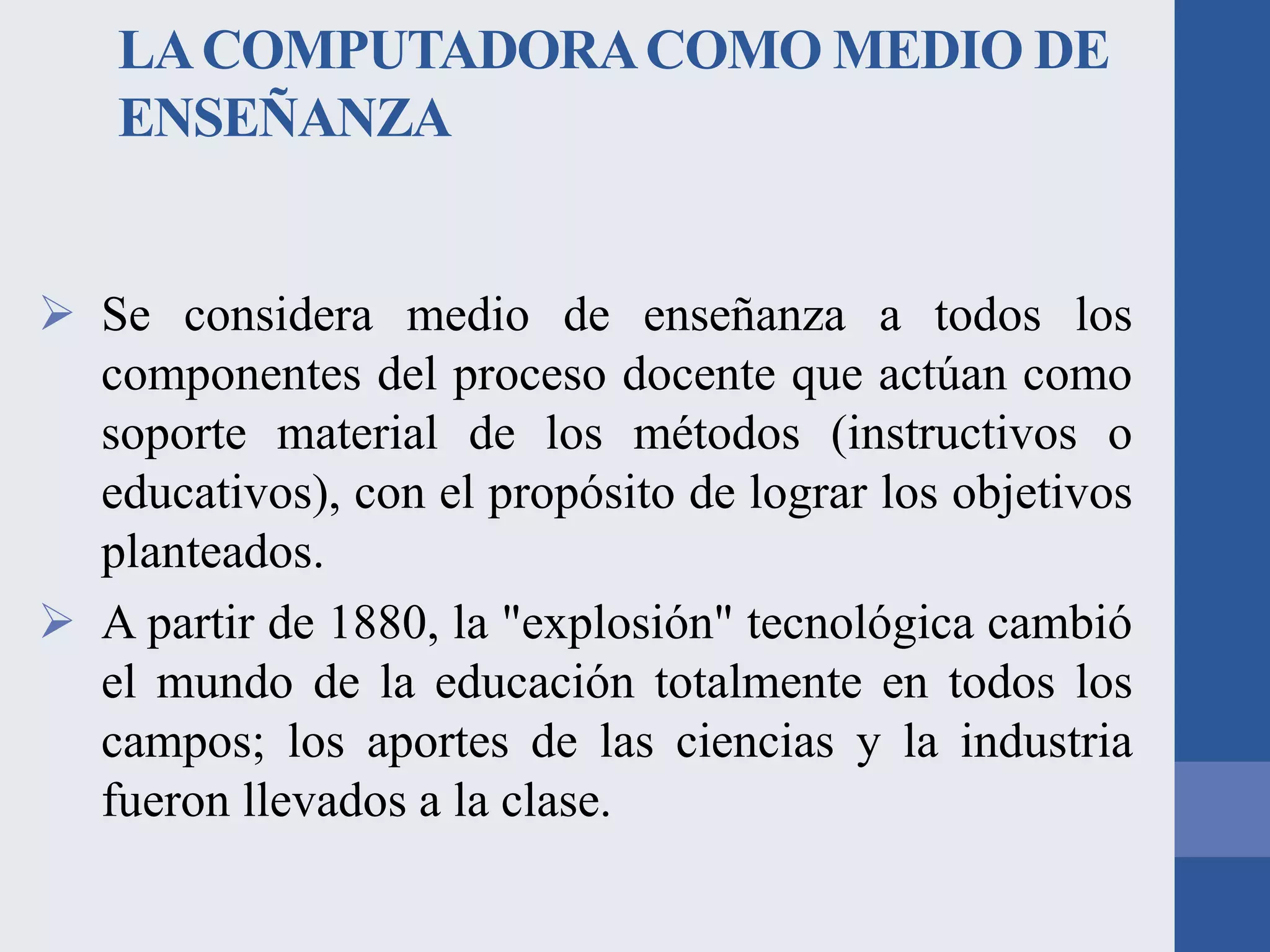 LA COMPUTADORA COMO MEDIO DE
ENSEÑANZA
 Se considera medio de enseñanza a todos los
componentes del proceso docente que actúan como
soporte material de los métodos (instructivos o
educativos), con el propósito de lograr los objetivos
planteados.
 A partir de 1880, la "explosión" tecnológica cambió
el mundo de la educación totalmente en todos los
campos; los aportes de las ciencias y la industria
fueron llevados a la clase.

 