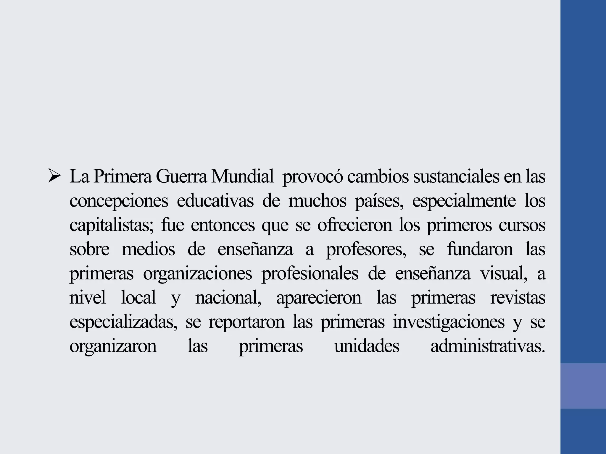 La Primera Guerra Mundial provocó cambios sustanciales en las
concepciones educativas de muchos países, especialmente los
capitalistas; fue entonces que se ofrecieron los primeros cursos
sobre medios de enseñanza a profesores, se fundaron las
primeras organizaciones profesionales de enseñanza visual, a
nivel local y nacional, aparecieron las primeras revistas
especializadas, se reportaron las primeras investigaciones y se
organizaron
las
primeras
unidades
administrativas.

 