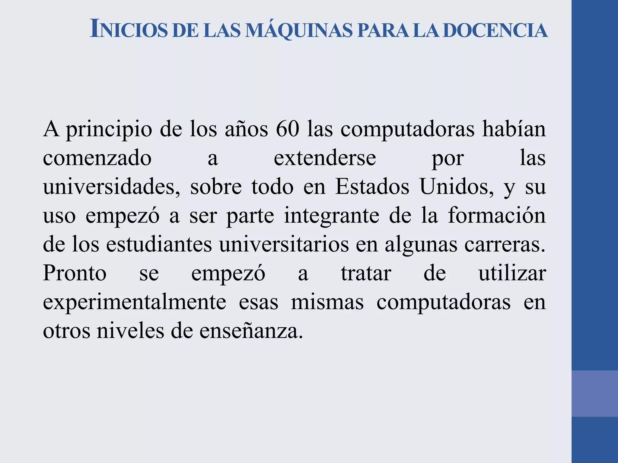 INICIOS DE LAS MÁQUINAS PARA LA DOCENCIA

A principio de los años 60 las computadoras habían
comenzado
a
extenderse
por
las
universidades, sobre todo en Estados Unidos, y su
uso empezó a ser parte integrante de la formación
de los estudiantes universitarios en algunas carreras.
Pronto se empezó a tratar de utilizar
experimentalmente esas mismas computadoras en
otros niveles de enseñanza.

 