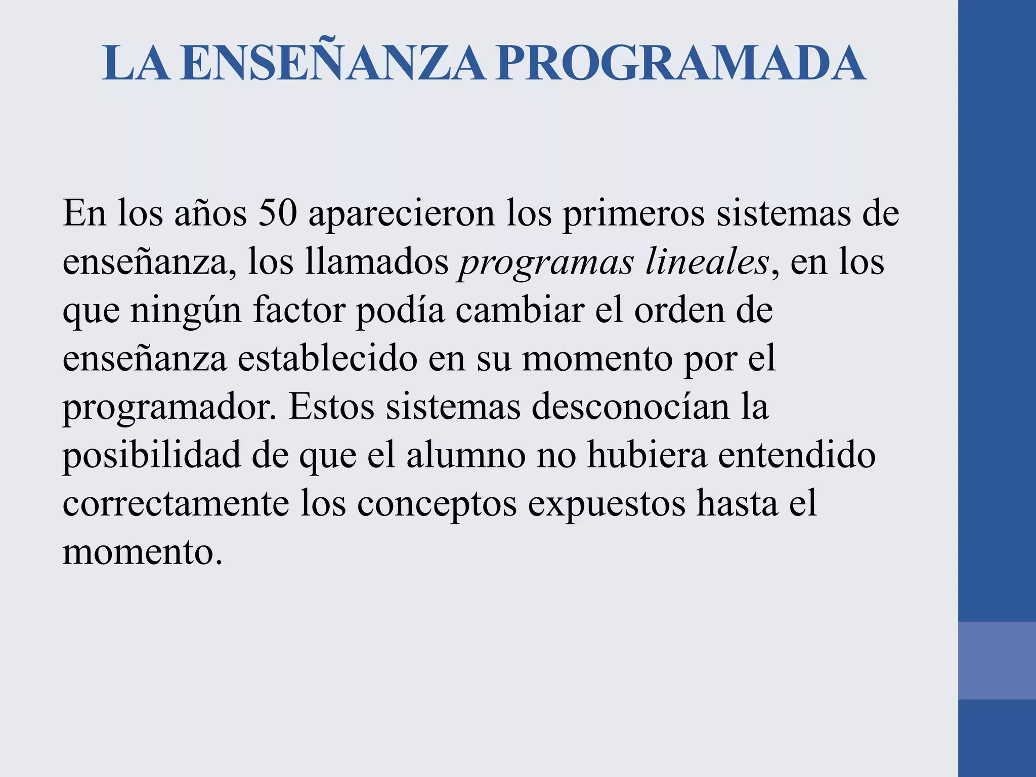 LA ENSEÑANZA PROGRAMADA
En los años 50 aparecieron los primeros sistemas de
enseñanza, los llamados programas lineales, en los
que ningún factor podía cambiar el orden de
enseñanza establecido en su momento por el
programador. Estos sistemas desconocían la
posibilidad de que el alumno no hubiera entendido
correctamente los conceptos expuestos hasta el
momento.

 