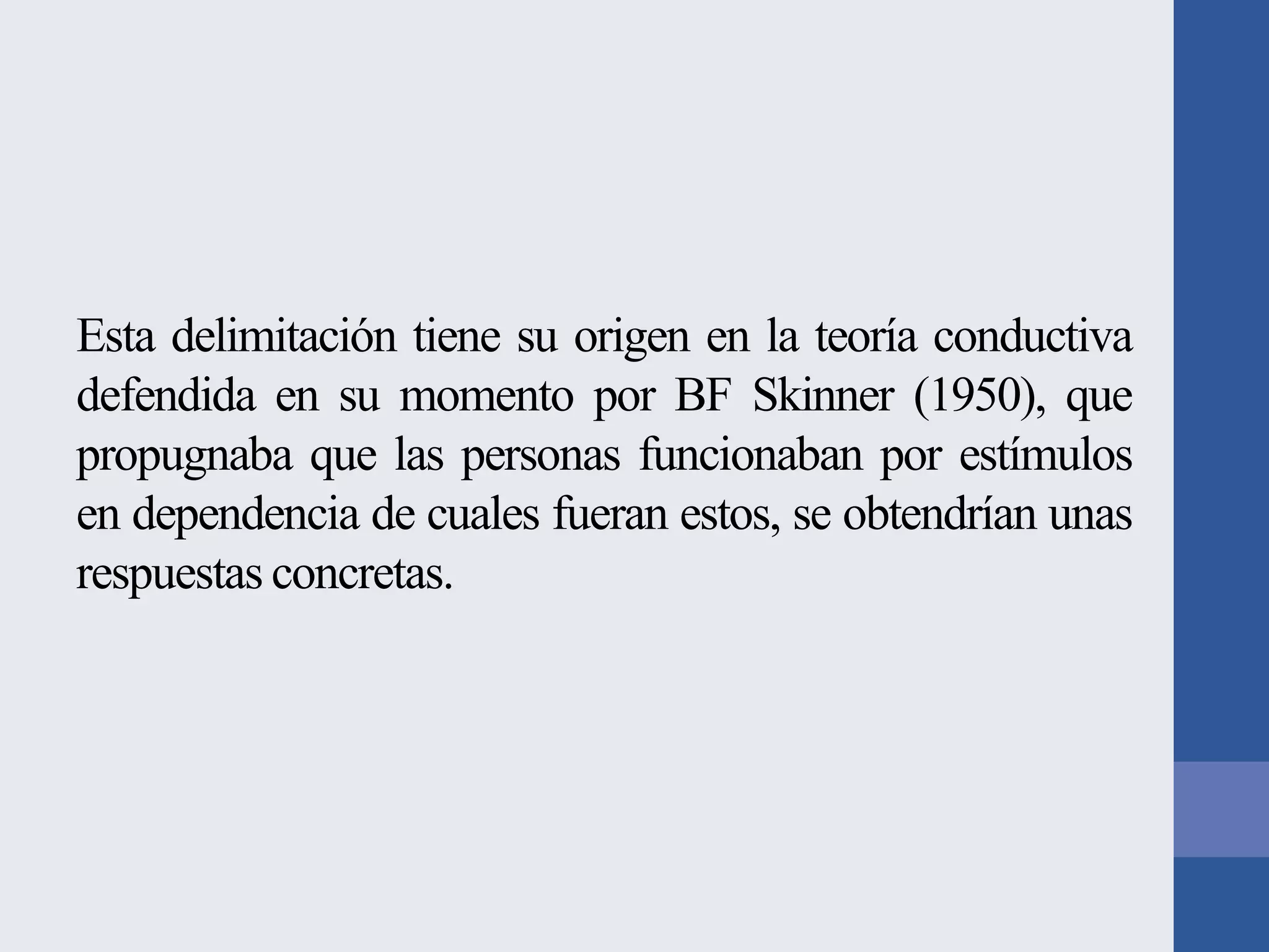 Esta delimitación tiene su origen en la teoría conductiva
defendida en su momento por BF Skinner (1950), que
propugnaba que las personas funcionaban por estímulos
en dependencia de cuales fueran estos, se obtendrían unas
respuestas concretas.

 