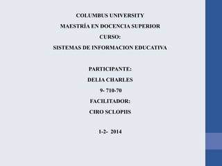 COLUMBUS UNIVERSITY
MAESTRÍA EN DOCENCIA SUPERIOR
CURSO:
SISTEMAS DE INFORMACION EDUCATIVA

PARTICIPANTE:

DELIA CHARLES
9- 710-70
FACILITADOR:
CIRO SCLOPIIS

1-2- 2014

 