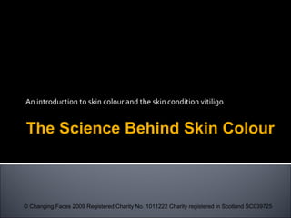 An introduction to skin colour and the skin condition vitiligo
The Science Behind Skin Colour
© Changing Faces 2009 Registered Charity No. 1011222 Charity registered in Scotland SC039725
 