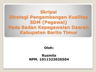 Skripsi
Strategi Pengembangan Kualitas
SDM (Pegawai)
Pada Badan Kepegawaian Daerah
Kabupaten Barito Timur
Oleh:
Rusmila
NPM. 1011322026504
 