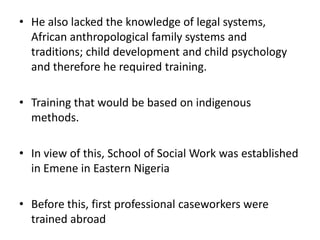 • He also lacked the knowledge of legal systems,
African anthropological family systems and
traditions; child development and child psychology
and therefore he required training.
• Training that would be based on indigenous
methods.
• In view of this, School of Social Work was established
in Emene in Eastern Nigeria
• Before this, first professional caseworkers were
trained abroad
 