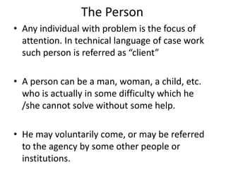 The Person
• Any individual with problem is the focus of
attention. In technical language of case work
such person is referred as “client”
• A person can be a man, woman, a child, etc.
who is actually in some difficulty which he
/she cannot solve without some help.
• He may voluntarily come, or may be referred
to the agency by some other people or
institutions.
 