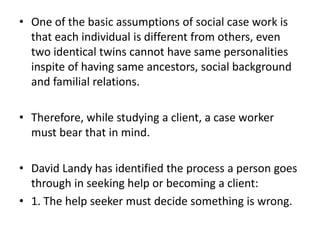 • One of the basic assumptions of social case work is
that each individual is different from others, even
two identical twins cannot have same personalities
inspite of having same ancestors, social background
and familial relations.
• Therefore, while studying a client, a case worker
must bear that in mind.
• David Landy has identified the process a person goes
through in seeking help or becoming a client:
• 1. The help seeker must decide something is wrong.
 
