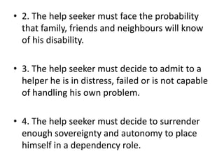 • 2. The help seeker must face the probability
that family, friends and neighbours will know
of his disability.
• 3. The help seeker must decide to admit to a
helper he is in distress, failed or is not capable
of handling his own problem.
• 4. The help seeker must decide to surrender
enough sovereignty and autonomy to place
himself in a dependency role.
 