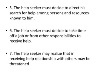 • 5. The help seeker must decide to direct his
search for help among persons and resources
known to him.
• 6. The help seeker must decide to take time
off a job or from other responsibilities to
receive help.
• 7. The help seeker may realize that in
receiving help relationship with others may be
threatened
 
