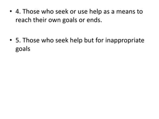• 4. Those who seek or use help as a means to
reach their own goals or ends.
• 5. Those who seek help but for inappropriate
goals
 