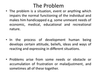 The Problem
• The problem is a situation, event or anything which
impairs the normal functioning of the individual and
makes him handicapped e.g. some unmeant needs of
economic, medical, educational and recreational
nature.
• In the process of development human being
develops certain attitude, beliefs, ideas and ways of
reacting and expressing in different situations.
• Problems arise from some needs or obstacle or
accumulation of frustration or maladjustment, and
sometimes all of these together.
 