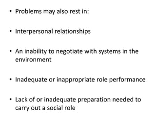 • Problems may also rest in:
• Interpersonal relationships
• An inability to negotiate with systems in the
environment
• Inadequate or inappropriate role performance
• Lack of or inadequate preparation needed to
carry out a social role
 