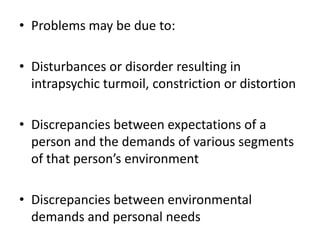 • Problems may be due to:
• Disturbances or disorder resulting in
intrapsychic turmoil, constriction or distortion
• Discrepancies between expectations of a
person and the demands of various segments
of that person’s environment
• Discrepancies between environmental
demands and personal needs
 