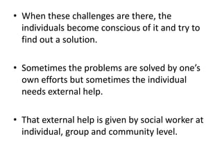 • When these challenges are there, the
individuals become conscious of it and try to
find out a solution.
• Sometimes the problems are solved by one’s
own efforts but sometimes the individual
needs external help.
• That external help is given by social worker at
individual, group and community level.
 