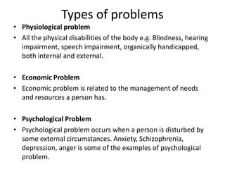 Types of problems
• Physiological problem
• All the physical disabilities of the body e.g. Blindness, hearing
impairment, speech impairment, organically handicapped,
both internal and external.
• Economic Problem
• Economic problem is related to the management of needs
and resources a person has.
• Psychological Problem
• Psychological problem occurs when a person is disturbed by
some external circumstances. Anxiety, Schizophrenia,
depression, anger is some of the examples of psychological
problem.
 