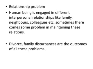 • Relationship problem
• Human being is engaged in different
interpersonal relationships like family,
neighbours, colleagues etc. sometimes there
comes some problem in maintaining these
relations.
• Divorce, family disturbances are the outcomes
of all these problems.
 