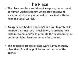 The Place
• The place may be a social service agency, department,
or human welfare agency, which provides psycho-
social services or any other aid to the client with the
help of a social worker.
• An agency embodies a society’s decision to protect its
members against social breakdown, to prevent their
maladjustment and/or to promote the development of
better or higher levels or human functioning.
• The complete process of case work is influenced by
objectives, function, policies and resources of the
agency.
 